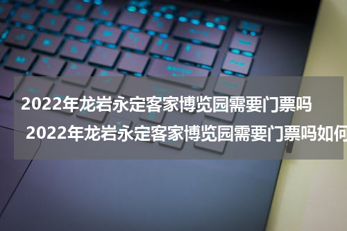 2022年龙岩永定客家博览园需要门票吗 2022年龙岩永定客家博览园需要门票吗如何预约
