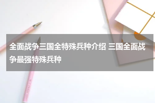 全面战争三国全特殊兵种介绍 三国全面战争最强特殊兵种