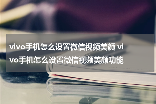 vivo手机怎么设置微信视频美颜 vivo手机怎么设置微信视频美颜功能