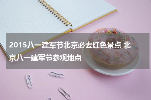2015八一建军节北京必去红色景点 北京八一建军节参观地点