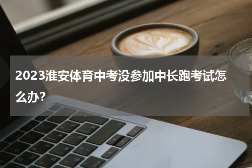 2023淮安体育中考没参加中长跑考试怎么办？
