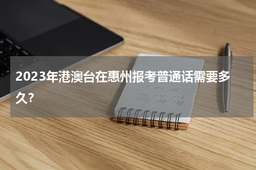 2023年港澳台在惠州报考普通话需要多久？