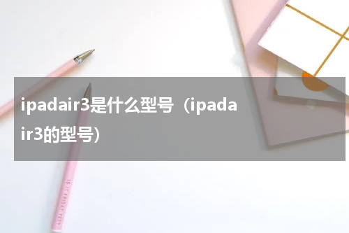ipadair3是什么型号（ipadair3的型号）