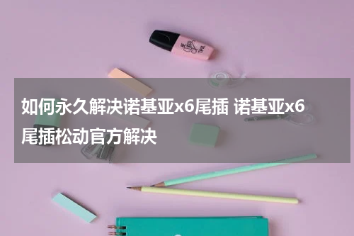 如何永久解决诺基亚x6尾插 诺基亚x6尾插松动官方解决
