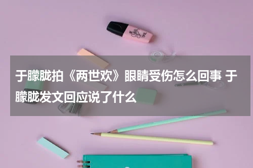 于朦胧拍《两世欢》眼睛受伤怎么回事 于朦胧发文回应说了什么