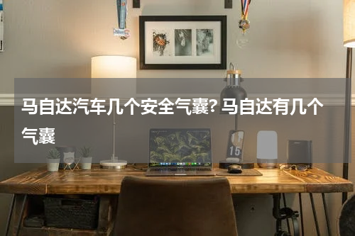 马自达汽车几个安全气囊? 马自达有几个气囊