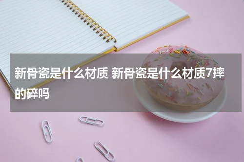 新骨瓷是什么材质 新骨瓷是什么材质7摔的碎吗