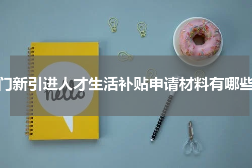 厦门新引进人才生活补贴申请材料有哪些？