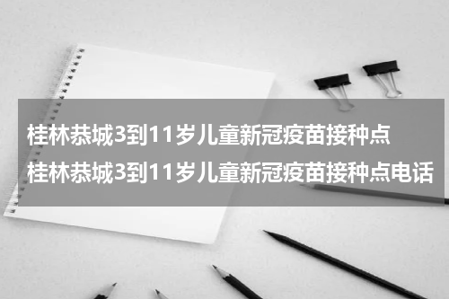 桂林恭城3到11岁儿童新冠疫苗接种点 桂林恭城3到11岁儿童新冠疫苗接种点电话