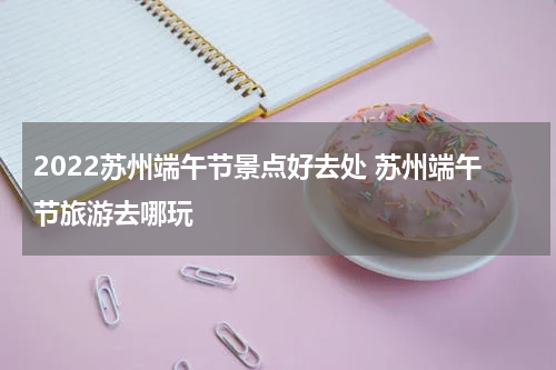 2022苏州端午节景点好去处 苏州端午节旅游去哪玩