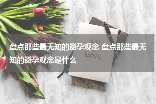 盘点那些最无知的避孕观念 盘点那些最无知的避孕观念是什么