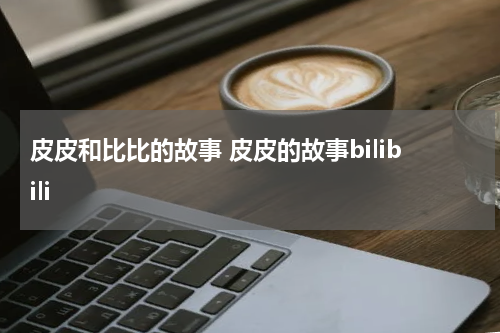 皮皮和比比的故事 皮皮的故事bilibili