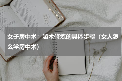 女子房中术：媚术修炼的具体步骤（女人怎么学房中术）