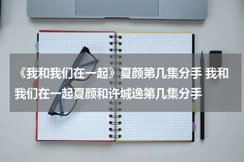 《我和我们在一起》夏颜第几集分手 我和我们在一起夏颜和许城逸第几集分手