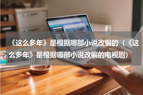 《这么多年》是根据哪部小说改编的（《这么多年》是根据哪部小说改编的电视剧）