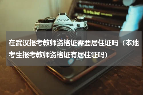 在武汉报考教师资格证需要居住证吗（本地考生报考教师资格证有居住证吗）