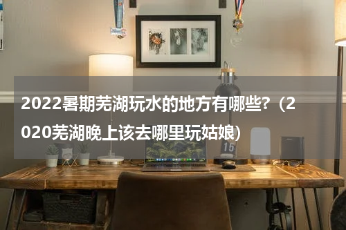 2022暑期芜湖玩水的地方有哪些?（2020芜湖晚上该去哪里玩姑娘）