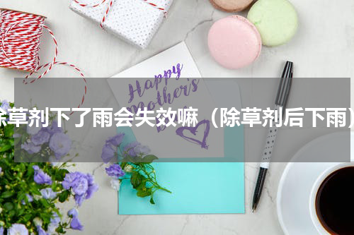 除草剂下了雨会失效嘛（除草剂后下雨）