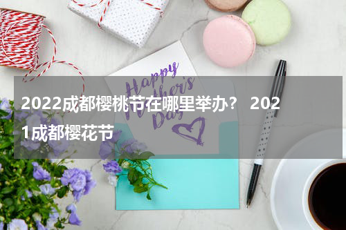2022成都樱桃节在哪里举办？ 2021成都樱花节