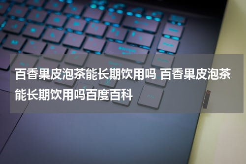 百香果皮泡茶能长期饮用吗 百香果皮泡茶能长期饮用吗百度百科