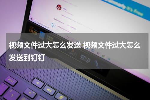视频文件过大怎么发送 视频文件过大怎么发送到钉钉