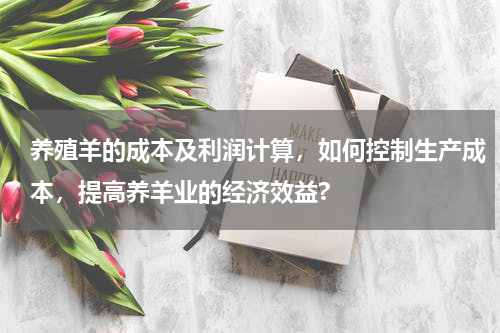 养殖羊的成本及利润计算，如何控制生产成本，提高养羊业的经济效益?