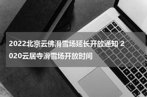 2022北京云佛滑雪场延长开放通知 2020云居寺滑雪场开放时间