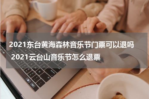 2021东台黄海森林音乐节门票可以退吗 2021云台山音乐节怎么退票