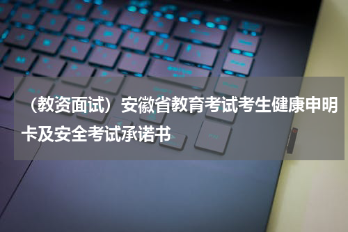 （教资面试）安徽省教育考试考生健康申明卡及安全考试承诺书