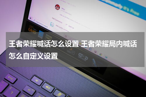 王者荣耀喊话怎么设置 王者荣耀局内喊话怎么自定义设置