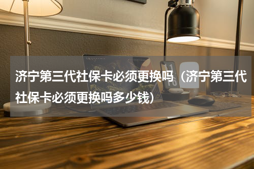 济宁第三代社保卡必须更换吗（济宁第三代社保卡必须更换吗多少钱）