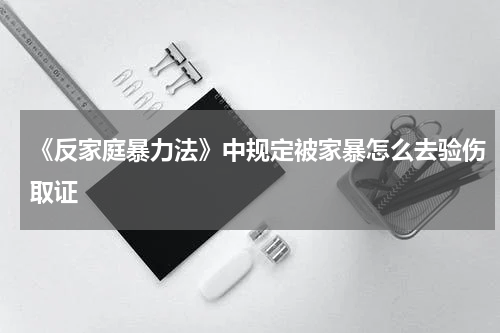 《反家庭暴力法》中规定被家暴怎么去验伤取证