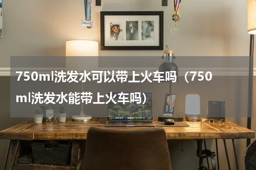 750ml洗发水可以带上火车吗（750ml洗发水能带上火车吗）