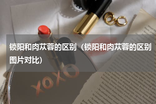 锁阳和肉苁蓉的区别（锁阳和肉苁蓉的区别图片对比）