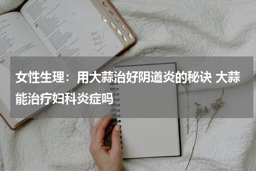 女性生理：用大蒜治好阴道炎的秘诀 大蒜能治疗妇科炎症吗