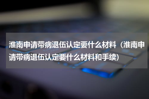 淮南申请带病退伍认定要什么材料（淮南申请带病退伍认定要什么材料和手续）