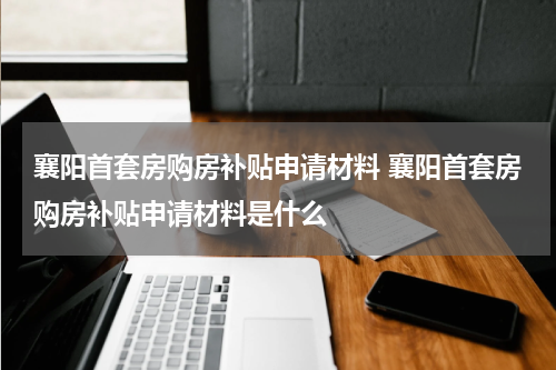 襄阳首套房购房补贴申请材料 襄阳首套房购房补贴申请材料是什么