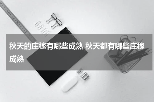 秋天的庄稼有哪些成熟 秋天都有哪些庄稼成熟