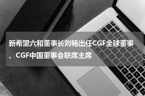 新希望六和董事长刘畅出任CGF全球董事、CGF中国董事会联席主席