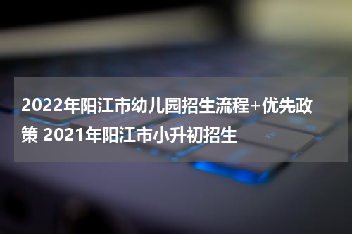 2022年阳江市幼儿园招生流程+优先政策 2021年阳江市小升初招生