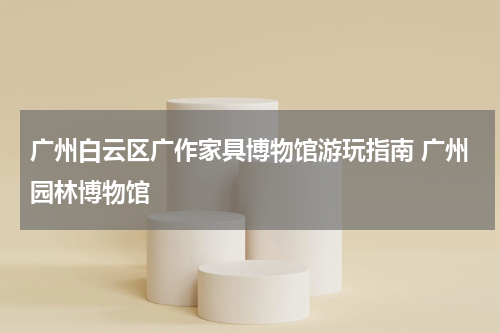 广州白云区广作家具博物馆游玩指南 广州园林博物馆