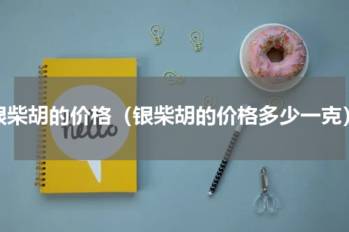 银柴胡的价格（银柴胡的价格多少一克）