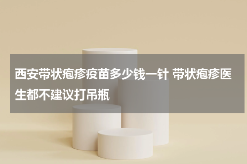 西安带状疱疹疫苗多少钱一针 带状疱疹医生都不建议打吊瓶