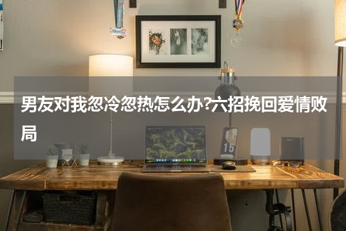 男友对我忽冷忽热怎么办?六招挽回爱情败局