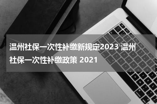 温州社保一次性补缴新规定2023 温州社保一次性补缴政策 2021