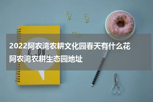 2022阿农湾农耕文化园春天有什么花 阿农湾农耕生态园地址