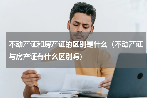 不动产证和房产证的区别是什么（不动产证与房产证有什么区别吗）