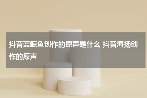 抖音蓝鲸鱼创作的原声是什么 抖音海扬创作的原声