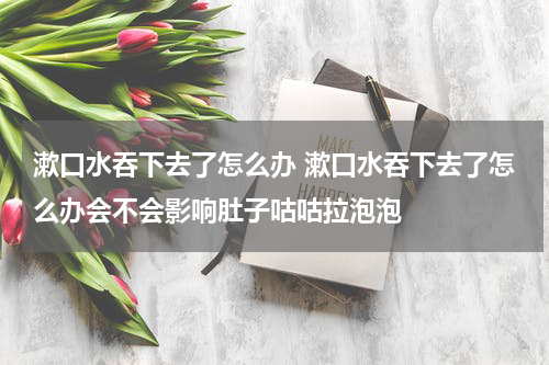 漱口水吞下去了怎么办 漱口水吞下去了怎么办会不会影响肚子咕咕拉泡泡