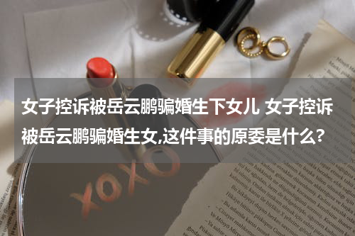 女子控诉被岳云鹏骗婚生下女儿 女子控诉被岳云鹏骗婚生女,这件事的原委是什么?